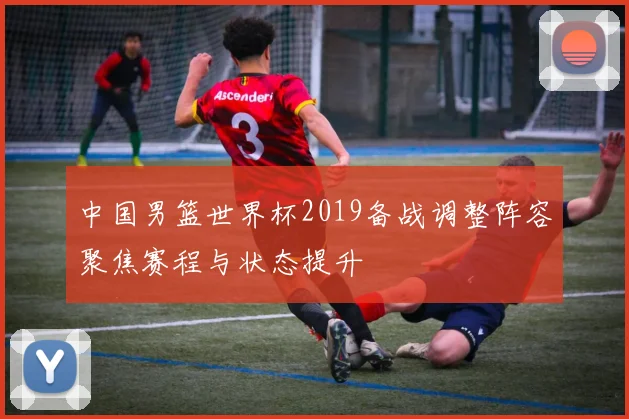 中国男篮世界杯2019备战调整阵容聚焦赛程与状态提升