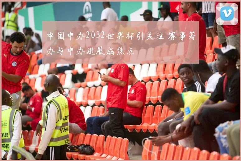 中国申办2032世界杯引关注 赛事筹办与申办进展成焦点