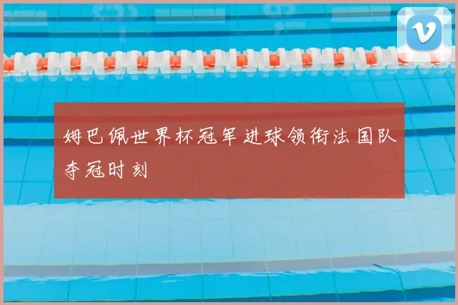 姆巴佩世界杯冠军进球领衔法国队夺冠时刻