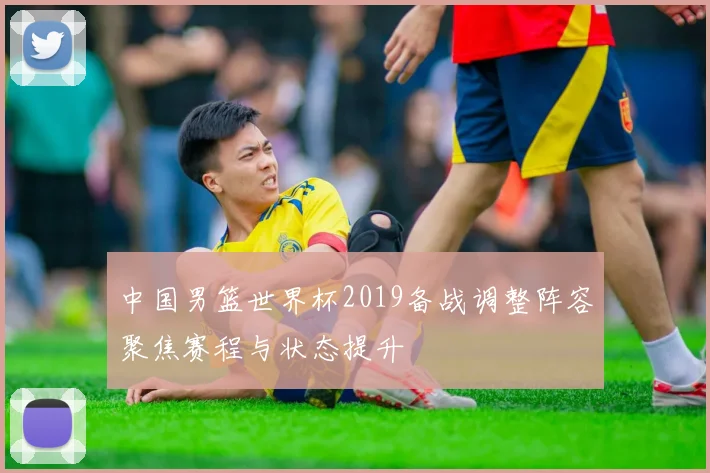 中国男篮世界杯2019备战调整阵容聚焦赛程与状态提升