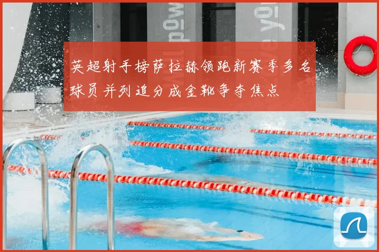 英超射手榜萨拉赫领跑新赛季多名球员并列追分成金靴争夺焦点