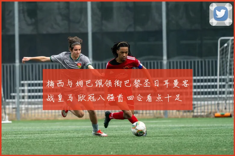 梅西与姆巴佩领衔巴黎圣日耳曼客战皇马 欧冠八强首回合看点十足