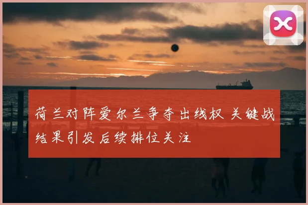 荷兰对阵爱尔兰争夺出线权 关键战结果引发后续排位关注