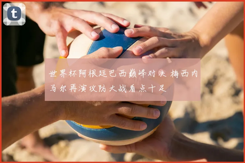 世界杯阿根廷巴西巅峰对决 梅西内马尔再演攻防大战看点十足