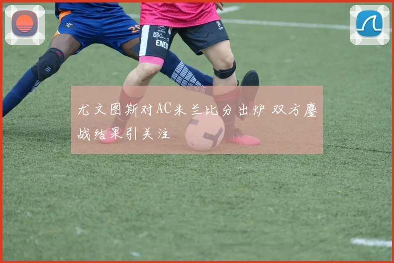 尤文图斯对AC米兰比分出炉 双方鏖战结果引关注
