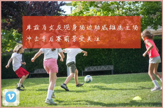 库兹马女友现身场边助威雄鹿主场冲击季后赛前景受关注