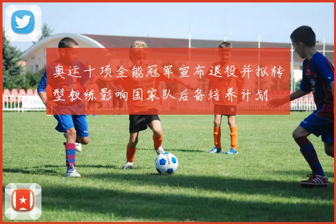 奥运十项全能冠军宣布退役并拟转型教练影响国家队后备培养计划