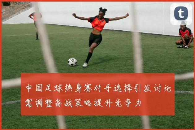 中国足球热身赛对手选择引发讨论需调整备战策略提升竞争力