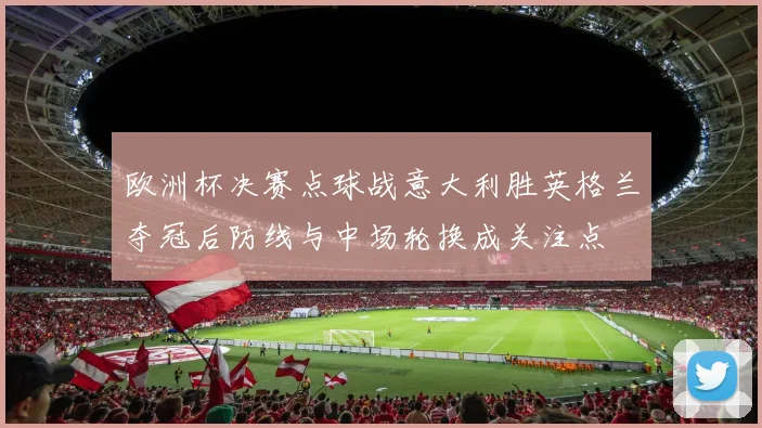 欧洲杯决赛点球战意大利胜英格兰夺冠后防线与中场轮换成关注点