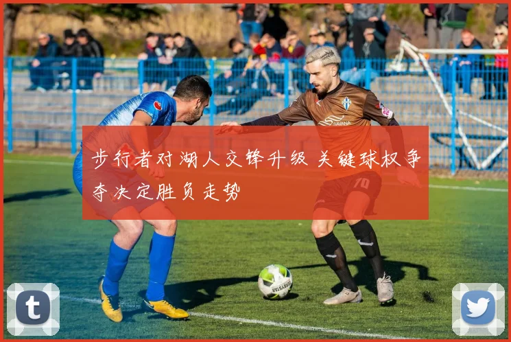 步行者对湖人交锋升级 关键球权争夺决定胜负走势
