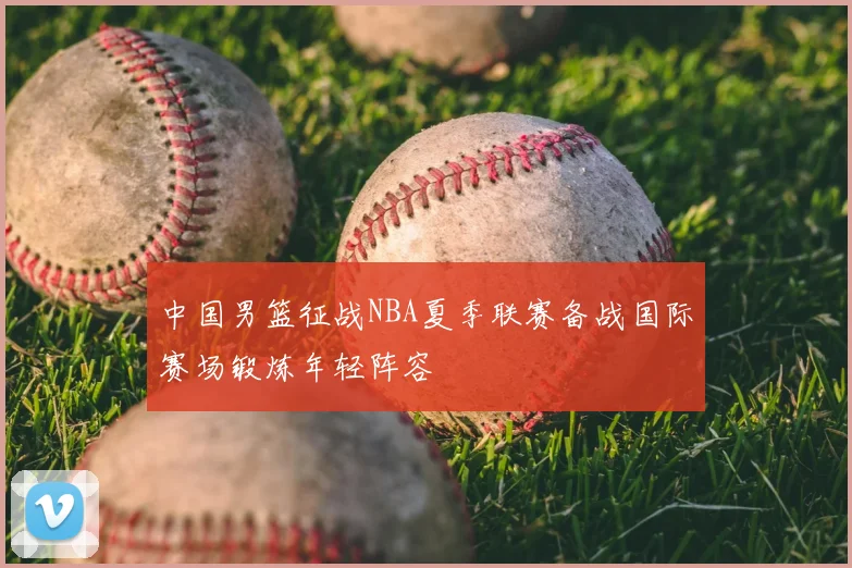 中国男篮征战NBA夏季联赛备战国际赛场锻炼年轻阵容