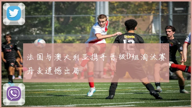 法国与澳大利亚携手晋级D组淘汰赛丹麦遗憾出局