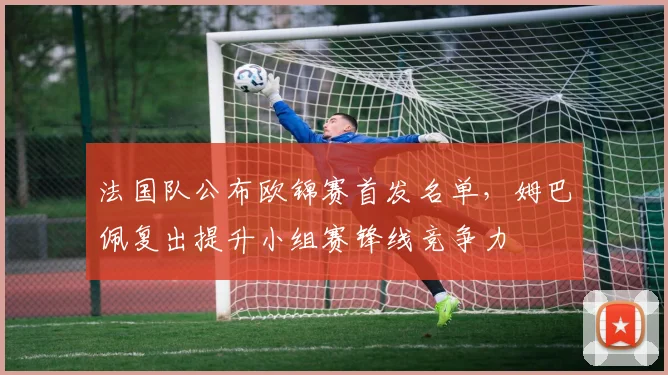法国队公布欧锦赛首发名单，姆巴佩复出提升小组赛锋线竞争力