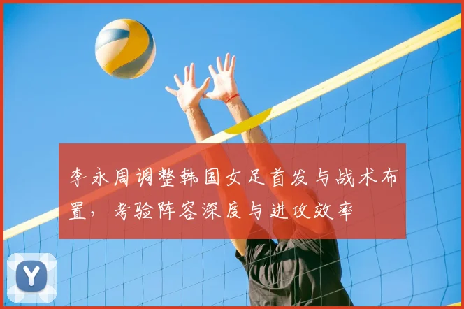 李永周调整韩国女足首发与战术布置，考验阵容深度与进攻效率