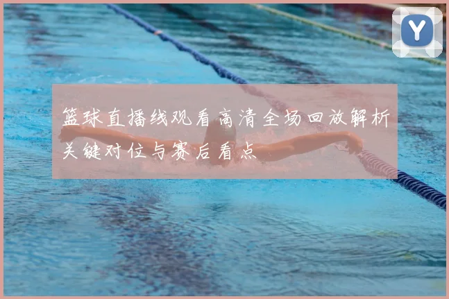 篮球直播线观看高清全场回放解析关键对位与赛后看点