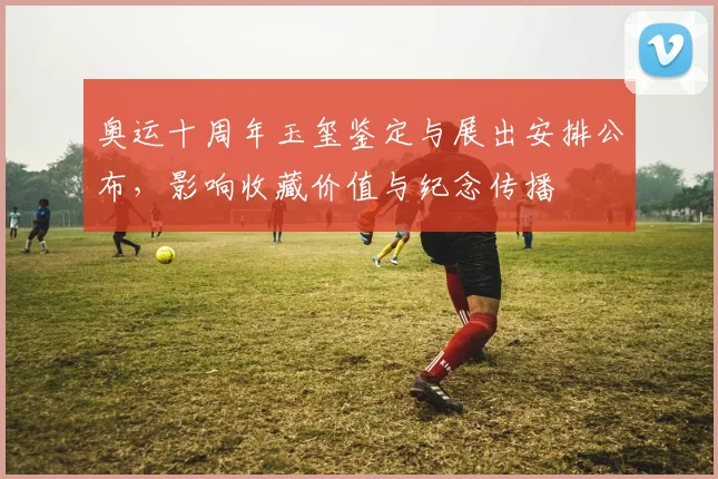 奥运十周年玉玺鉴定与展出安排公布，影响收藏价值与纪念传播