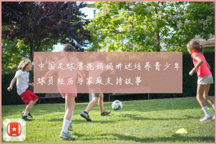 中国足球漂亮妈妈讲述培养青少年球员经历与家庭支持故事