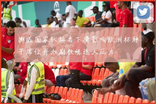 挪威国家队排名下滑影响欧洲杯种子席位并加剧教练选人压力