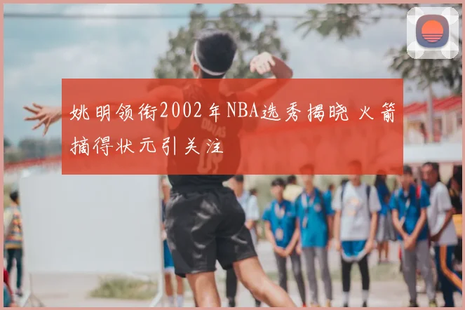 姚明领衔2002年NBA选秀揭晓 火箭摘得状元引关注