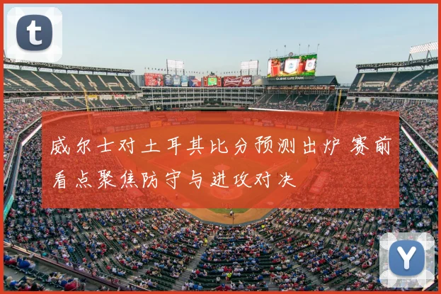 威尔士对土耳其比分预测出炉 赛前看点聚焦防守与进攻对决
