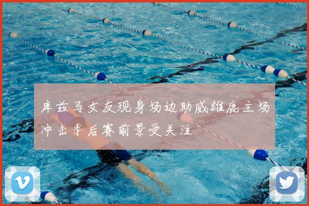 库兹马女友现身场边助威雄鹿主场冲击季后赛前景受关注
