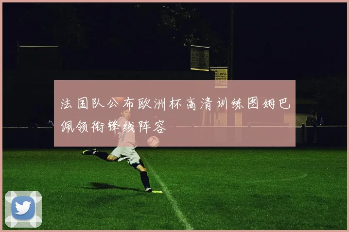 法国队公布欧洲杯高清训练图姆巴佩领衔锋线阵容