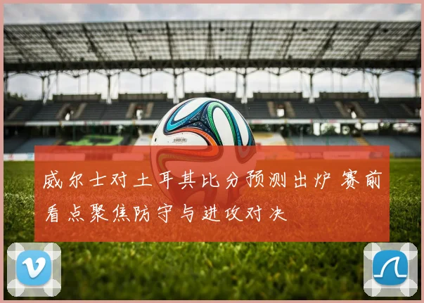 威尔士对土耳其比分预测出炉 赛前看点聚焦防守与进攻对决