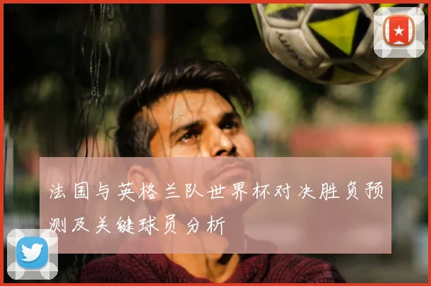 法国与英格兰队世界杯对决胜负预测及关键球员分析