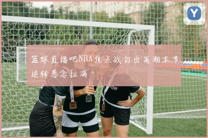 篮球直播吧NBA焦点战打出高潮末节逆转悬念拉满