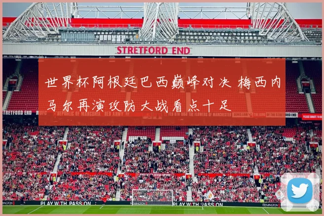 世界杯阿根廷巴西巅峰对决 梅西内马尔再演攻防大战看点十足