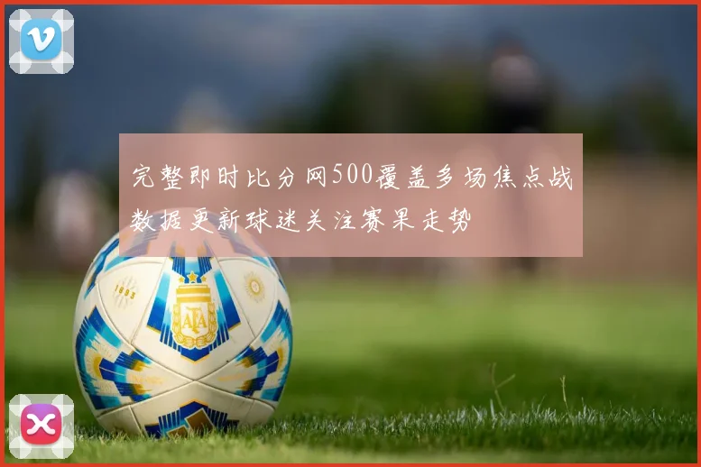 完整即时比分网500覆盖多场焦点战数据更新球迷关注赛果走势