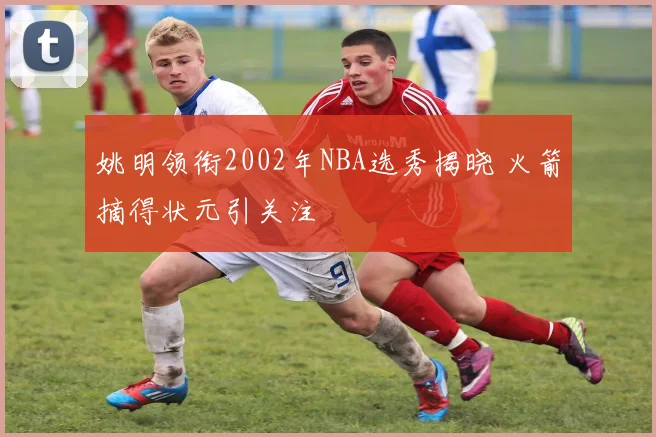 姚明领衔2002年NBA选秀揭晓 火箭摘得状元引关注