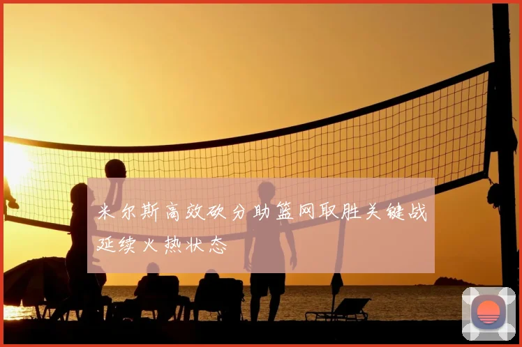 米尔斯高效砍分助篮网取胜关键战延续火热状态