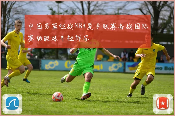 中国男篮征战NBA夏季联赛备战国际赛场锻炼年轻阵容