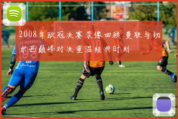 2008年欧冠决赛录像回顾 曼联与切尔西巅峰对决重温经典时刻