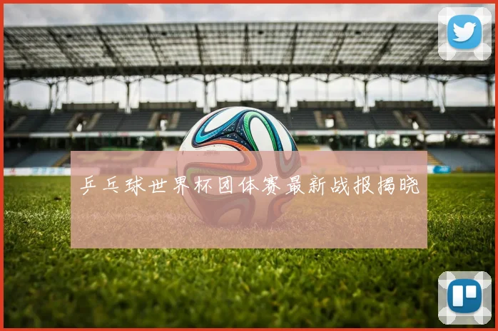 乒乓球世界杯团体赛最新战报揭晓